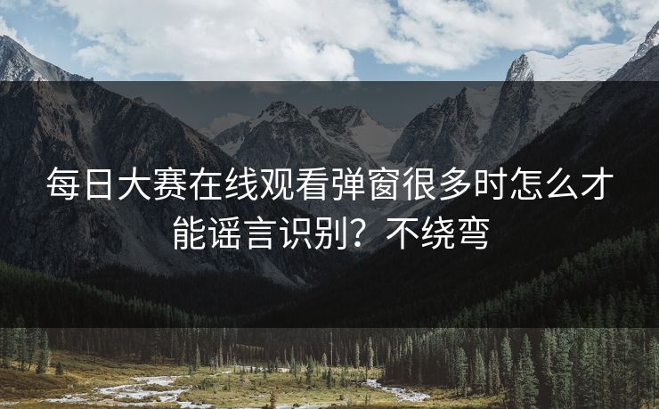 每日大赛在线观看弹窗很多时怎么才能谣言识别？不绕弯