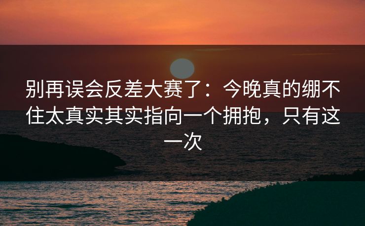 别再误会反差大赛了：今晚真的绷不住太真实其实指向一个拥抱，只有这一次