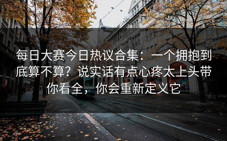 每日大赛今日热议合集：一个拥抱到底算不算？说实话有点心疼太上头带你看全，你会重新定义它