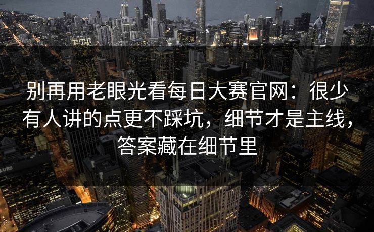 别再用老眼光看每日大赛官网：很少有人讲的点更不踩坑，细节才是主线，答案藏在细节里