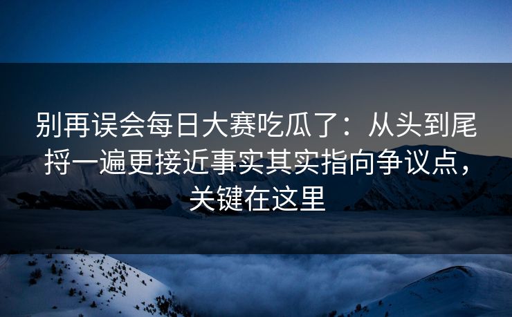 别再误会每日大赛吃瓜了：从头到尾捋一遍更接近事实其实指向争议点，关键在这里