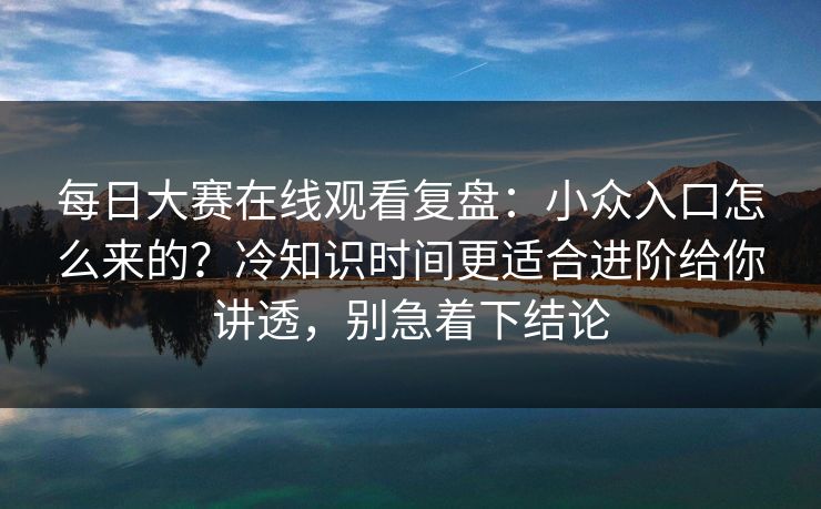 每日大赛在线观看复盘：小众入口怎么来的？冷知识时间更适合进阶给你讲透，别急着下结论