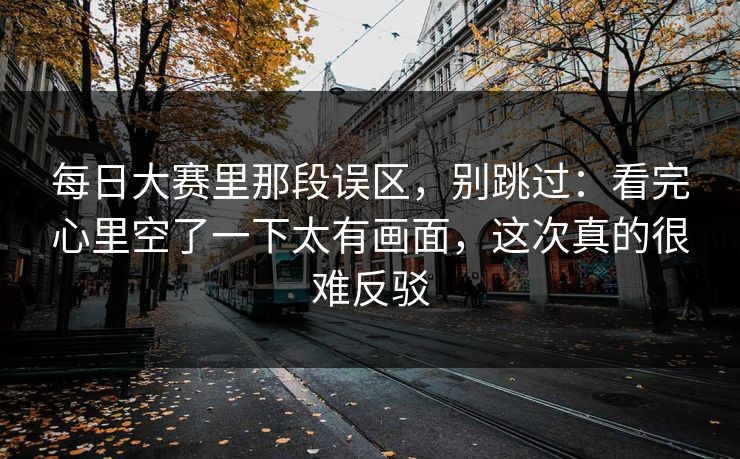 每日大赛里那段误区,别跳过:看完心里空了一下太有画面,这次真的很难反驳 每日大赛里那段误区,别跳过:看完心里空了一下太有画面,这次真的很难反驳