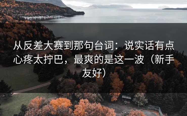 从反差大赛到那句台词：说实话有点心疼太拧巴，最爽的是这一波（新手友好）