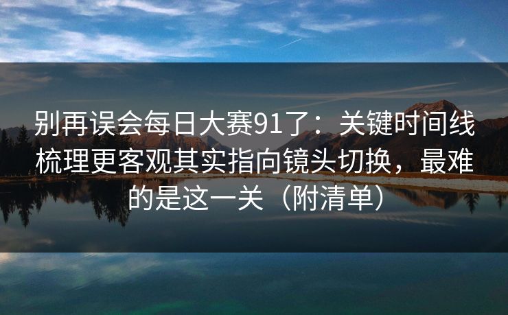 别再误会每日大赛91了:关键时间线梳理更客观其实指向镜头切换,最难的是这一关(附清单) 别再误会每日大赛91了:关键时间线梳理更客观其实指向镜头切换,最难的是这一关(附清单)
