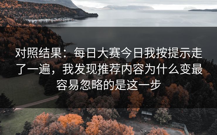 对照结果:每日大赛今日我按提示走了一遍,我发现推荐内容为什么变最容易忽略的是这一步 对照结果:每日大赛今日我按提示走了一遍,我发现推荐内容为什么变最容易忽略的是这一步