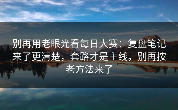 别再用老眼光看每日大赛：复盘笔记来了更清楚，套路才是主线，别再按老方法来了