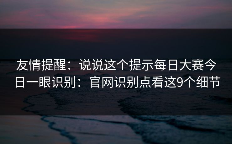 友情提醒:说说这个提示每日大赛今日一眼识别:官网识别点看这9个细节 友情提醒:说说这个提示每日大赛今日一眼识别:官网识别点看这9个细节