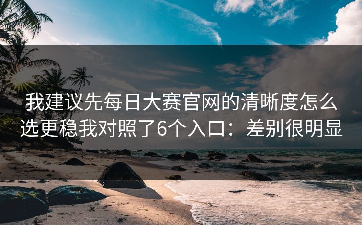 我建议先每日大赛官网的清晰度怎么选更稳我对照了6个入口:差别很明显 我建议先每日大赛官网的清晰度怎么选更稳我对照了6个入口:差别很明显