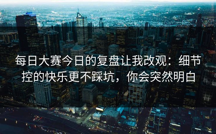 每日大赛今日的复盘让我改观:细节控的快乐更不踩坑,你会突然明白 每日大赛今日的复盘让我改观:细节控的快乐更不踩坑,你会突然明白